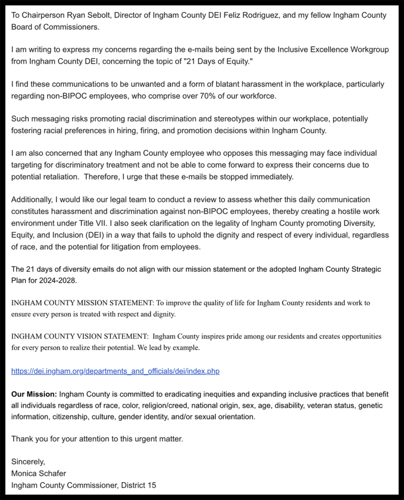 screenshot reading "To Chairperson Ryan Sebolt, Director of Ingham County DEI Feliz Rodriguez, and my fellow Ingham County Board of Commissioners.
I am writing to express my concerns regarding the e-mails being sent by the Inclusive Excellence Workgroup from Ingham County DEl, concerning the topic of "21 Days of Equity."
I find these communications to be unwanted and a form of blatant harassment in the workplace, particularly regarding non-BIPOC employees, who comprise over 70% of our workforce.
Such messaging risks promoting racial discrimination and stereotypes within our workplace, potentially fostering racial preferences in hiring, firing, and promotion decisions within Ingham County.
I am also concerned that any Ingham County employee who opposes this messaging may face individual targeting for discriminatory treatment and not be able to come forward to express their concerns due to potential retaliation. Therefore, I urge that these e-mails be stopped immediately.
Additionally, I would like our legal team to conduct a review to assess whether this daily communication constitutes harassment and discrimination against non-BIPOC employees, thereby creating a hostile work environment under Title VIl. I also seek clarification on the legality of Ingham County promoting Diversity, Equity, and Inclusion (DEl) in a way that fails to uphold the dignity and respect of every individual, regardless of race, and the potential for litigation from employees.
The 21 days of diversity emails do not align with our mission statement or the adopted Ingham County Strategic Plan for 2024-2028.
INGHAM COUNTY MISSION STATEMENT: To improve the quality of life for Ingham County residents and work to ensure every person is treated with respect and dignity.
INGHAM COUNTY VISION STATEMENT: Ingham County inspires pride among our residents and creates opportunities for every person to realize their potential. We lead by example.
https://dei.ingham.org/departments_and_officials/dei/index.php
Our Mission: Ingham County is committed to eradicating inequities and expanding inclusive practices that benefit all individuals regardless of race, color, religion/creed, national origin, sex, age, disability, veteran status, genetic information, citizenship, culture, gender identity, and/or sexual orientation.
Thank you for your attention to this urgent matter.
Sincerely,
Monica Schafer
Ingham County Commissioner, District 15"